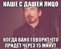 наше с Дашей лицо когда Вано говорит,что придёт через 15 минут