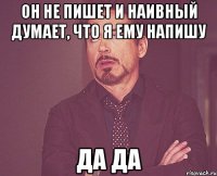 он не пишет и наивный думает, что я ему напишу да да