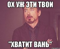 ОХ УЖ ЭТИ ТВОИ "ХВАТИТ ВАНЬ"