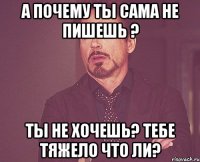 А почему ты сама не пишешь ? ты не хочешь? тебе тяжело что ли?