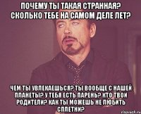 почему ты такая странная? сколько тебе на самом деле лет? Чем ты увлекаешься? Ты вообще с нашей планеты? У тебя есть парень? Кто твои родители? Как ты можешь не любить сплетни?