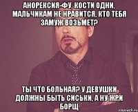 Анорексия-фу, кости одни, мальчикам не нравится, кто тебя замуж возьмет? Ты что больная? У девушки должны быть сиськи, а ну жри борщ