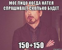 моё лицо когда натся спрашивает сколько будет 150+150