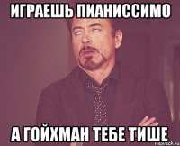 Играешь пианиссимо а Гойхман тебе тише