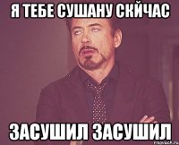 Я тебе сушану скйчас Засушил засушил