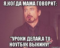 я,когда мама говорит: "уроки делай,а то ноутбук выкину!"