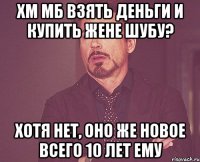 ХМ МБ ВЗЯТЬ ДЕНЬГИ И КУПИТЬ ЖЕНЕ ШУБУ? ХОТЯ НЕТ, ОНО ЖЕ НОВОЕ ВСЕГО 10 ЛЕТ ЕМУ