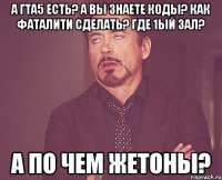 А ГТА5 ЕСТЬ? А ВЫ ЗНАЕТЕ КОДЫ? КАК ФАТАЛИТИ СДЕЛАТЬ? ГДЕ 1ый ЗАЛ? А ПО ЧЕМ ЖЕТОНЫ?