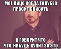 Мое лицо когда Голубев просит списать и говорит что что-нибудь купит за это