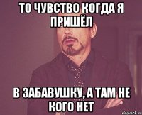 то чувство когда я пришёл в забавушку, а там не кого нет