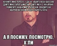 Качните мне перса с 1 до 60, убейте всех боссов, дайте мне супер шмотки, дайте меч с 1кк урона, помогите нафармить ключей, сводите на уберов вагоном я КАП собрать хочу А я посижу, посмотрю, х*ли