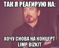 так я реагирую на: хочу снова на концерт limp bizkit