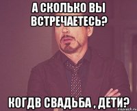 А сколько вы встречаетесь? Когдв свадьба , дети?