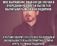 Моё выражение лица когда Элечка в очередной раз орёт и пытается вычитывать меня иза подарков. А потом говорит что это все по норшку и ей оказывается было приятно толи на орать то ли иза подарков.