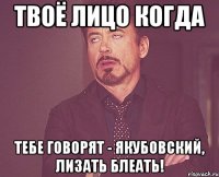 ТВОЁ ЛИЦО КОГДА ТЕБЕ ГОВОРЯТ - ЯКУБОВСКИЙ, ЛИЗАТЬ БЛЕАТЬ!