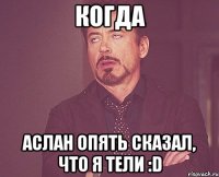 Когда Аслан опять сказал, что я тели :D