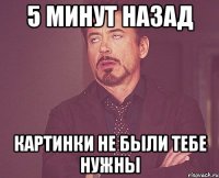 5 МИНУТ НАЗАД КАРТИНКИ НЕ БЫЛИ ТЕБЕ НУЖНЫ