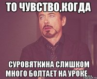 То чувство,когда Суровяткина слишком много болтает на уроке...