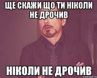 ще скажи що ти ніколи не дрочив ніколи не дрочив