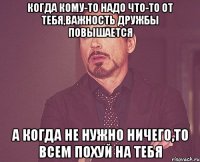 Когда кому-то надо что-то от тебя,важность дружбы повышается А когда не нужно ничего,то всем похуй на тебя