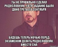 Ты не правильно сделал родословную, хотя задание было дано третьего сентября Будешь теперь ночью перед экзаменом делать родословную, вместо сна