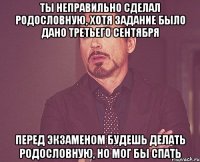 Ты неправильно сделал родословную, хотя задание было дано третьего сентября Перед экзаменом будешь делать родословную, но мог бы спать