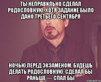 Ты неправильно сделал родословную, хотя задание было дано третьего сентября Ночью,перед экзаменом, будешь делать родословную. Сделал бы раньше — спал бы