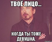 Твоё лицо... когда ты тоже девушка.