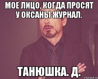 мое лицо, когда просят у Оксаны журнал. Танюшка. Д.