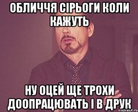 обличчя Сірьоги коли кажуть ну оцей ще трохи доопрацювать і в друк