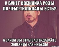 а букет свежий?а розы по чем?тюльпаны есть? а зачем вы отрываете?давайте завернем как-нибудь!