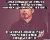 Тааак, во вам дз: 100500 примеров тригонометрии, 100500 формул выучить и еще over9000 тестов в uzteste И, да, Люда, иди к доске решай примеры, если не можешь нормально сидеть!