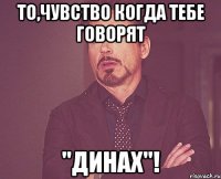 То,чувство когда тебе говорят "динах"!