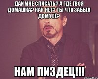 Дай мне списать? А где твоя домашка? как нет? Ты что забыл дома её? Нам Пиздец!!!