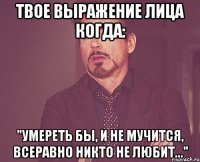 твое выражение лица когда: "умереть бы, и не мучится, всеравно никто не любит..."