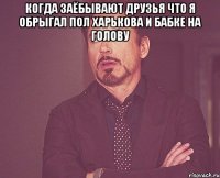 когда заёбывают друзья что я обрыгал пол харькова и бабке на голову 