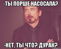 -Ты порше насосала? -Нет, ты что? дурак?