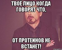 Твоё лицо когда говорят что, от протеинов не встанет!