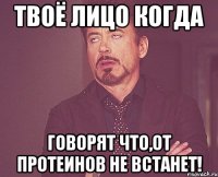 Твоё лицо когда говорят что,от протеинов не встанет!