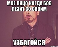 МОЕ ЛИЦО КОГДА БОБ ЛЕЗИТ СО СВОИМ УЗБАГОЙСЯ