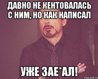 давно не кентовалась с ним, но как написал уже зае*ал!