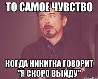 То самое чувство Когда никитка говорит "я скоро выйду"