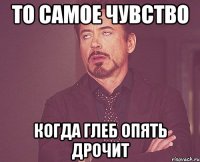 то самое чувство когда глеб опять дрочит