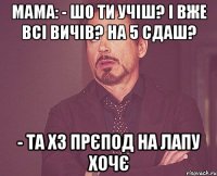 Мама: - Шо ти учіш? І вже всі вичів? На 5 сдаш? - Та хз прєпод на лапу хочє