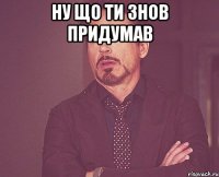 ну що ти знов придумав 