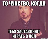 то чувство, когда тебя заставляют играть в лол