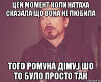 цей момент коли натаха сказала що вона не любила того ромуна діму,і шо то було просто так