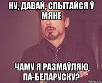 Ну, давай, спытайся ў мяне чаму я размаўляю па-беларуску?