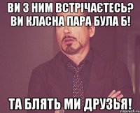 ви з ним встрічаєтесь? Ви класна пара була б! Та блять ми друзья!