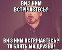 ви з ним встрічаєтесь? ви з ним встрічаєтесь? Та блять ми друзья!